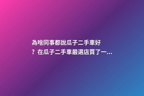 為啥同事都說瓜子二手車好？在瓜子二手車嚴選店買了一次車明白了